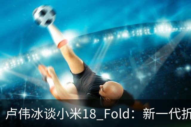 卢伟冰谈小米18 Fold：新一代折叠架构、超强折痕控制