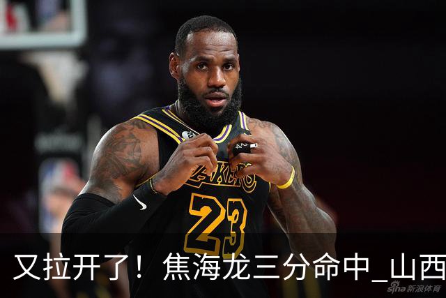 又拉开了！焦海龙三分命中 山西第三节打出13-2开局&领先江苏19分