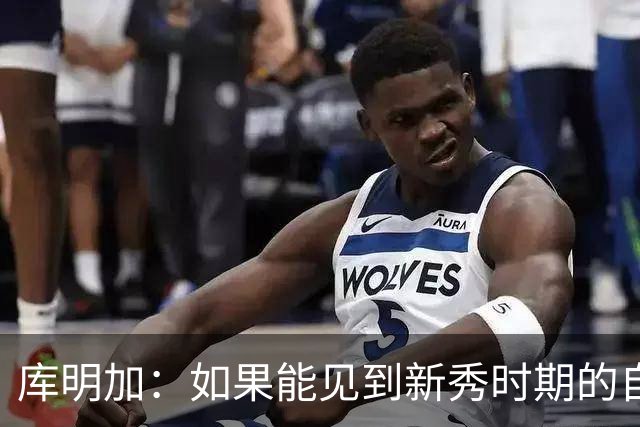 库明加：如果能见到新秀时期的自己 我会告诉他我为他感到骄傲