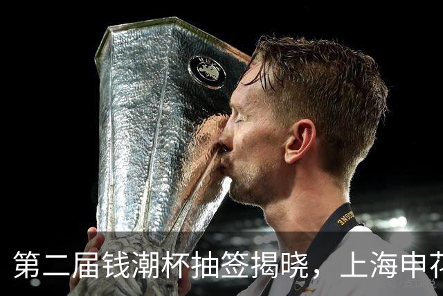 第二届钱潮杯抽签揭晓，上海申花身处B组强敌环伺，卫冕难度不小