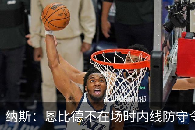 纳斯：恩比德不在场时内线防守令人担忧 还在探索阵容搭配