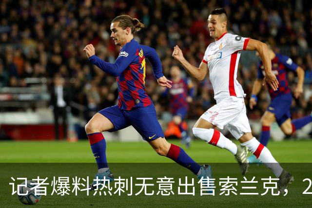 记者爆料热刺无意出售索兰克，29岁前锋10场2球该留吗
