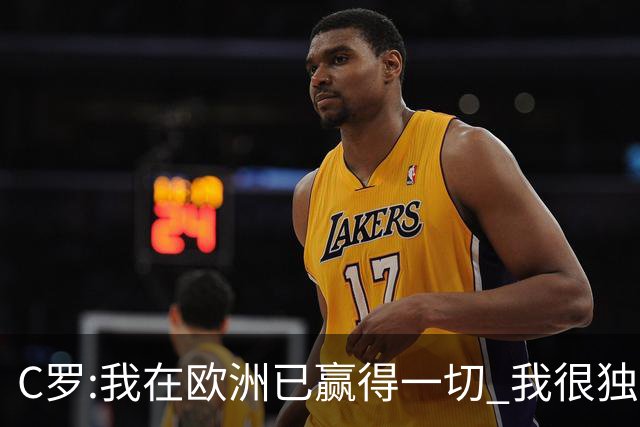 C罗:我在欧洲已赢得一切 我很独特所以合同也特别